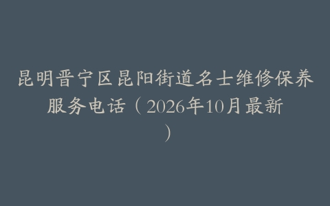 昆明晋宁区昆阳街道名士维修保养服务电话（2026年10月最新）