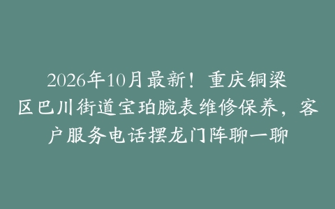 2026年10月最新！重庆铜梁区巴川街道宝珀腕表维修保养，客户服务电话摆龙门阵聊一聊