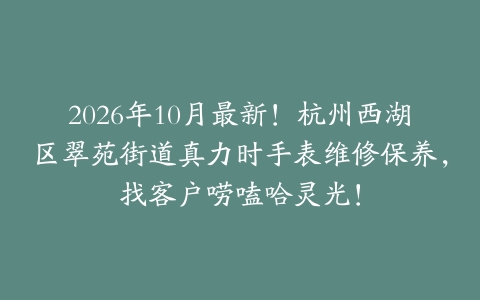 2026年10月最新！杭州西湖区翠苑街道真力时手表维修保养，找客户唠嗑哈灵光！