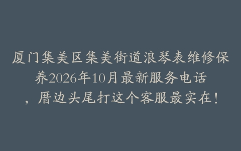 厦门集美区集美街道浪琴表维修保养2026年10月最新服务电话，厝边头尾打这个客服最实在！