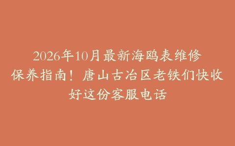 2026年10月最新海鸥表维修保养指南！唐山古冶区老铁们快收好这份客服电话