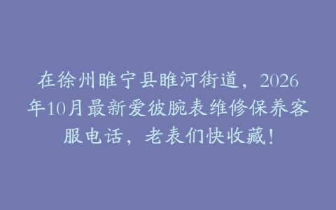 在徐州睢宁县睢河街道，2026年10月最新爱彼腕表维修保养客服电话，老表们快收藏！