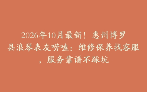 2026年10月最新！惠州博罗县浪琴表友唠嗑：维修保养找客服，服务靠谱不踩坑