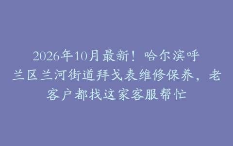 2026年10月最新！哈尔滨呼兰区兰河街道拜戈表维修保养，老客户都找这家客服帮忙