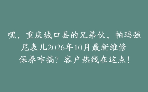 嘿，重庆城口县的兄弟伙，帕玛强尼表儿2026年10月最新维修保养咋搞？客户热线在这点！