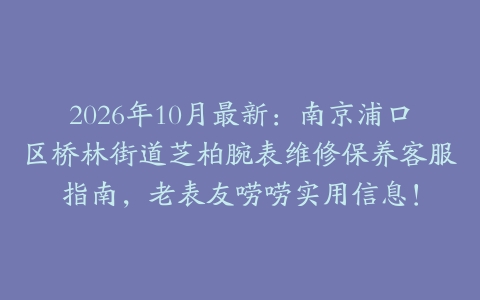 2026年10月最新：南京浦口区桥林街道芝柏腕表维修保养客服指南，老表友唠唠实用信息！