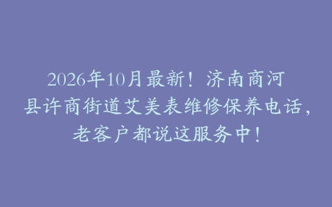 2026年10月最新！济南商河县许商街道艾美表维修保养电话，老客户都说这服务中！