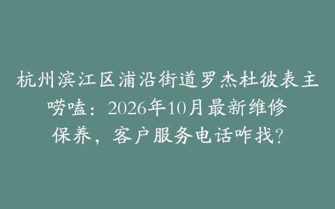 杭州滨江区浦沿街道罗杰杜彼表主唠嗑：2026年10月最新维修保养，客户服务电话咋找？