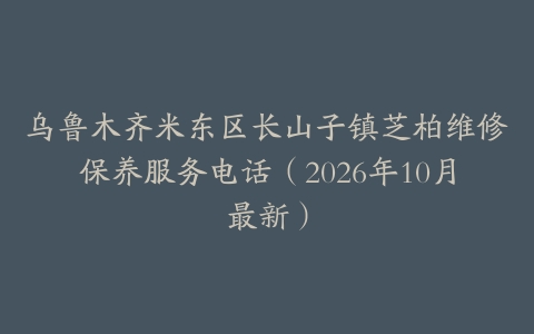 乌鲁木齐米东区长山子镇芝柏维修保养服务电话（2026年10月最新）