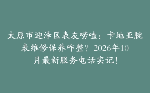 太原市迎泽区表友唠嗑：卡地亚腕表维修保养咋整？2026年10月最新服务电话实记！
