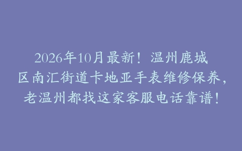 2026年10月最新！温州鹿城区南汇街道卡地亚手表维修保养，老温州都找这家客服电话靠谱！