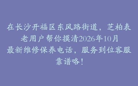 在长沙开福区东风路街道，芝柏表老用户帮你摸清2026年10月最新维修保养电话，服务到位客服靠谱咯！