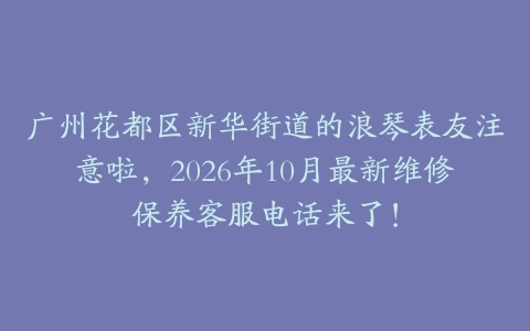 广州花都区新华街道的浪琴表友注意啦，2026年10月最新维修保养客服电话来了！