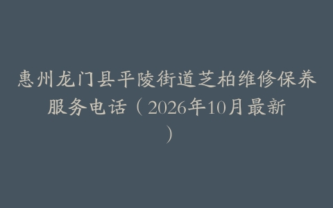 惠州龙门县平陵街道芝柏维修保养服务电话（2026年10月最新）