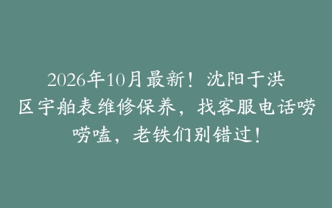 2026年10月最新！沈阳于洪区宇舶表维修保养，找客服电话唠唠嗑，老铁们别错过！