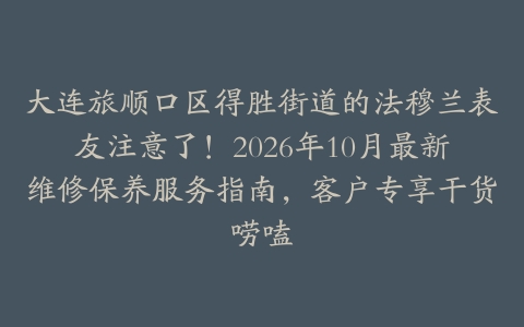 大连旅顺口区得胜街道的法穆兰表友注意了！2026年10月最新维修保养服务指南，客户专享干货唠嗑