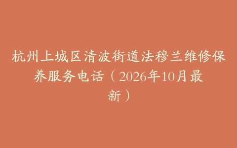 杭州上城区清波街道法穆兰维修保养服务电话（2026年10月最新）