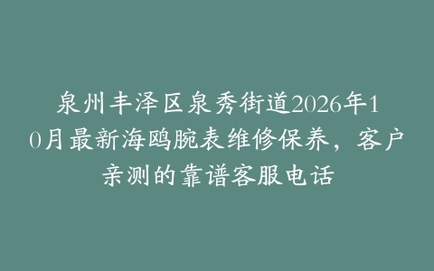 泉州丰泽区泉秀街道2026年10月最新海鸥腕表维修保养，客户亲测的靠谱客服电话