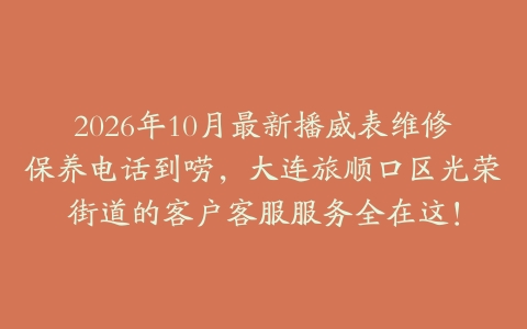 2026年10月最新播威表维修保养电话到唠，大连旅顺口区光荣街道的客户客服服务全在这！
