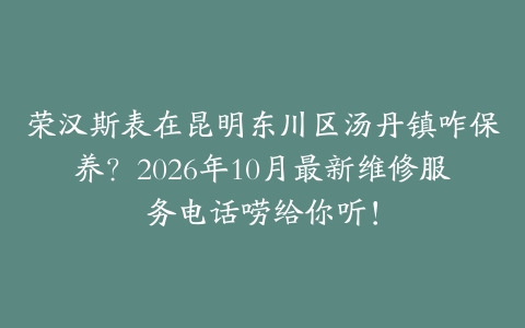 荣汉斯表在昆明东川区汤丹镇咋保养？2026年10月最新维修服务电话唠给你听！