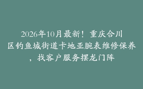 2026年10月最新！重庆合川区钓鱼城街道卡地亚腕表维修保养，找客户服务摆龙门阵