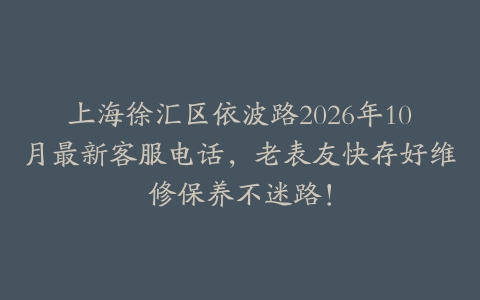 上海徐汇区依波路2026年10月最新客服电话，老表友快存好维修保养不迷路！