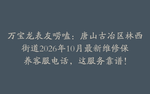 万宝龙表友唠嗑：唐山古冶区林西街道2026年10月最新维修保养客服电话，这服务靠谱！