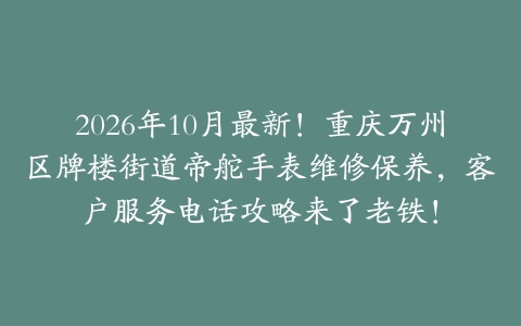2026年10月最新！重庆万州区牌楼街道帝舵手表维修保养，客户服务电话攻略来了老铁！