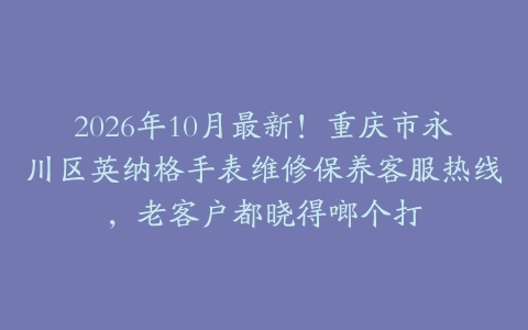 2026年10月最新！重庆市永川区英纳格手表维修保养客服热线，老客户都晓得啷个打