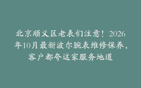 北京顺义区老表们注意！2026年10月最新波尔腕表维修保养，客户都夸这家服务地道