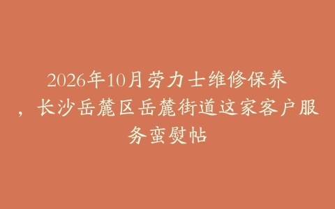 2026年10月劳力士维修保养，长沙岳麓区岳麓街道这家客户服务蛮熨帖
