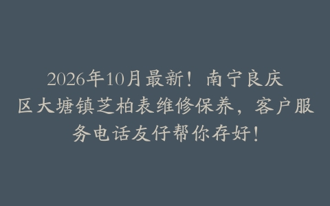 2026年10月最新！南宁良庆区大塘镇芝柏表维修保养，客户服务电话友仔帮你存好！