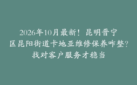 2026年10月最新！昆明晋宁区昆阳街道卡地亚维修保养咋整？找对客户服务才稳当