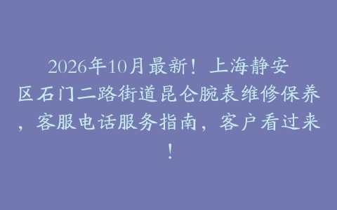 2026年10月最新！上海静安区石门二路街道昆仑腕表维修保养，客服电话服务指南，客户看过来！