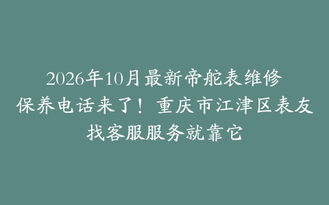 2026年10月最新帝舵表维修保养电话来了！重庆市江津区表友找客服服务就靠它
