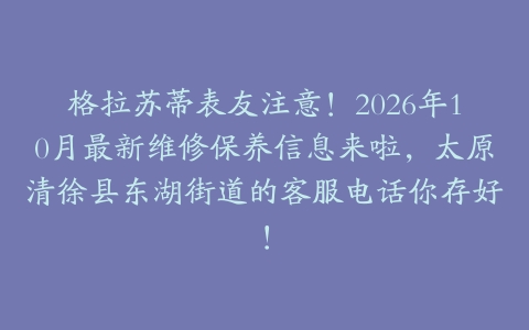 格拉苏蒂表友注意！2026年10月最新维修保养信息来啦，太原清徐县东湖街道的客服电话你存好！