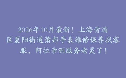 2026年10月最新！上海青浦区夏阳街道萧邦手表维修保养找客服，阿拉亲测服务老灵了！