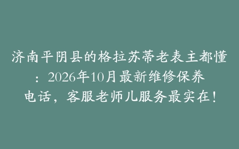 济南平阴县的格拉苏蒂老表主都懂：2026年10月最新维修保养电话，客服老师儿服务最实在！