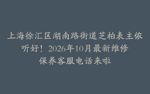 上海徐汇区湖南路街道芝柏表主侬听好！2026年10月最新维修保养客服电话来啦