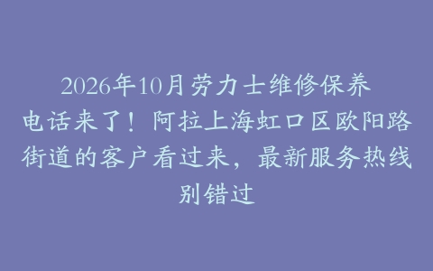 2026年10月劳力士维修保养电话来了！阿拉上海虹口区欧阳路街道的客户看过来，最新服务热线别错过