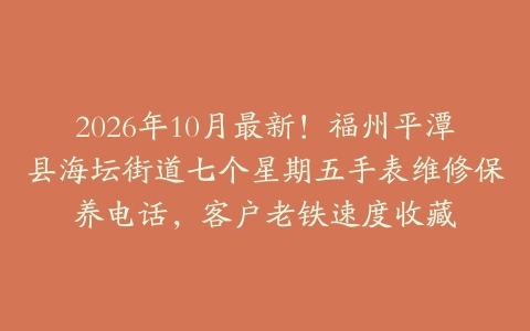 2026年10月最新！福州平潭县海坛街道七个星期五手表维修保养电话，客户老铁速度收藏