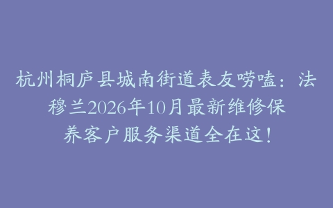 杭州桐庐县城南街道表友唠嗑：法穆兰2026年10月最新维修保养客户服务渠道全在这！