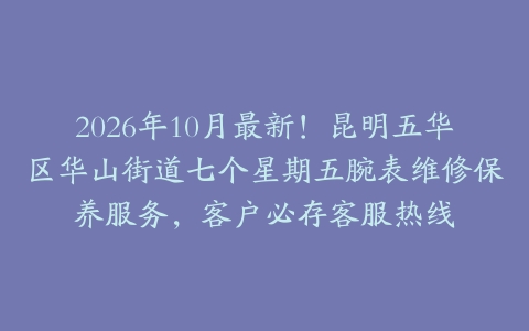 2026年10月最新！昆明五华区华山街道七个星期五腕表维修保养服务，客户必存客服热线