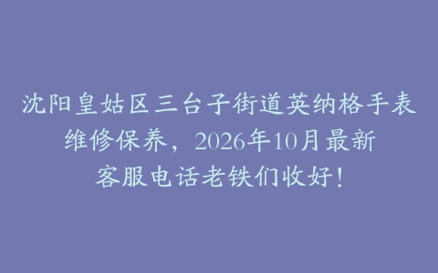 沈阳皇姑区三台子街道英纳格手表维修保养，2026年10月最新客服电话老铁们收好！