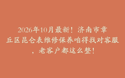 2026年10月最新！济南市章丘区昆仑表维修保养咱得找对客服，老客户都这么整！