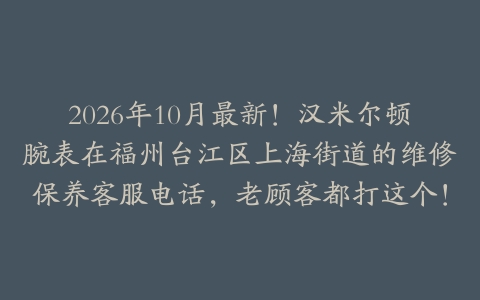 2026年10月最新!汉米尔顿腕表在福州台江区上海街道的维修保养客服电话,老顾客都打这个!