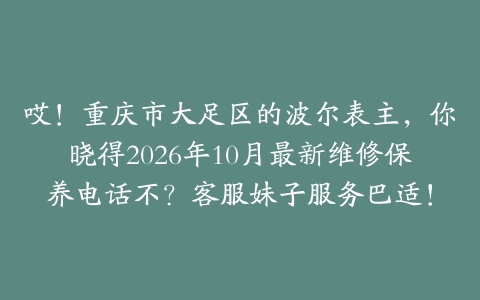 哎！重庆市大足区的波尔表主，你晓得2026年10月最新维修保养电话不？客服妹子服务巴适！