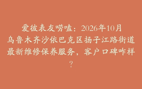爱彼表友唠嗑：2026年10月乌鲁木齐沙依巴克区扬子江路街道最新维修保养服务，客户口碑咋样？