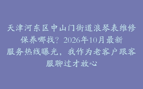 天津河东区中山门街道浪琴表维修保养哪找?2026年10月最新服务热线曝光,我作为老客户跟客服聊过才放心
