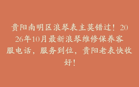 贵阳南明区浪琴表主莫错过！2026年10月最新浪琴维修保养客服电话，服务到位，贵阳老表快收好！